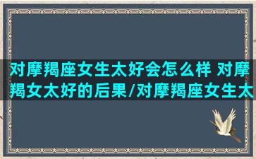 对摩羯座女生太好会怎么样 对摩羯女太好的后果/对摩羯座女生太好会怎么样 对摩羯女太好的后果-我的网站